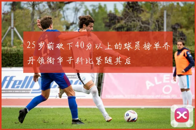 25岁前砍下40分以上的球员榜单乔丹领衔华子科比紧随其后