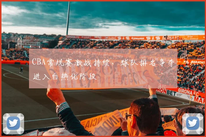 CBA常规赛激战持续，球队排名争夺进入白热化阶段