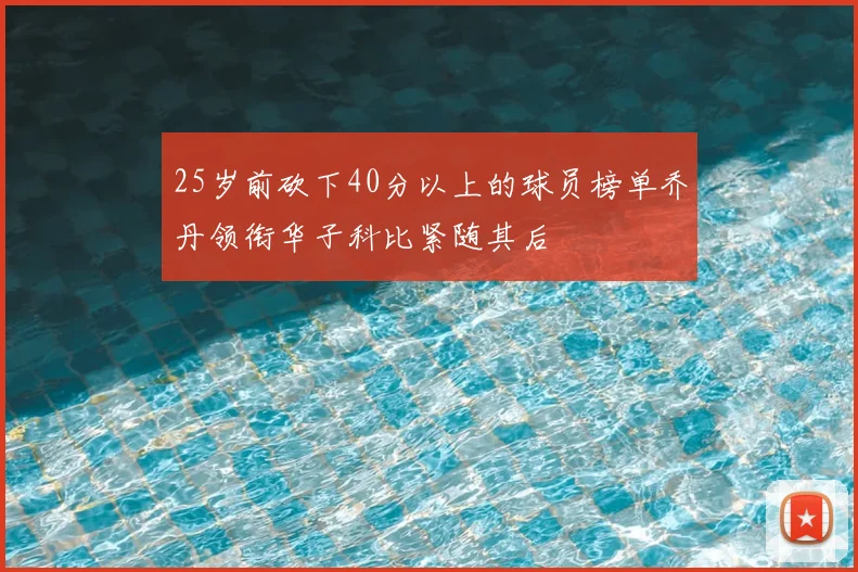 25岁前砍下40分以上的球员榜单乔丹领衔华子科比紧随其后