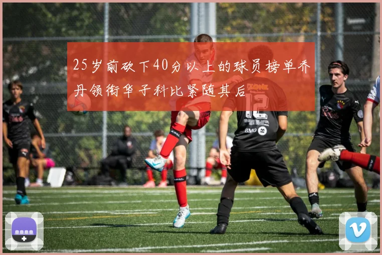 25岁前砍下40分以上的球员榜单乔丹领衔华子科比紧随其后