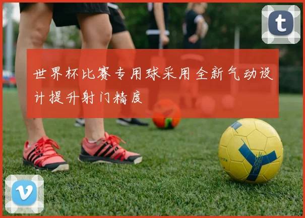 世界杯比赛专用球采用全新气动设计提升射门精度