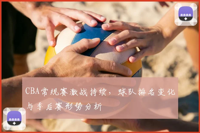 CBA常规赛激战持续,球队排名变化与季后赛形势分析