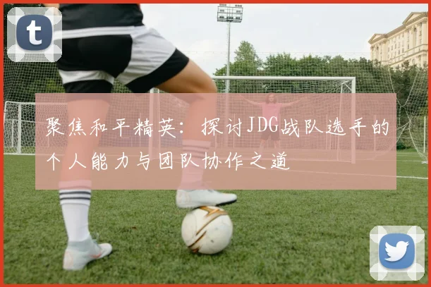 聚焦和平精英:探讨JDG战队选手的个人能力与团队协作之道