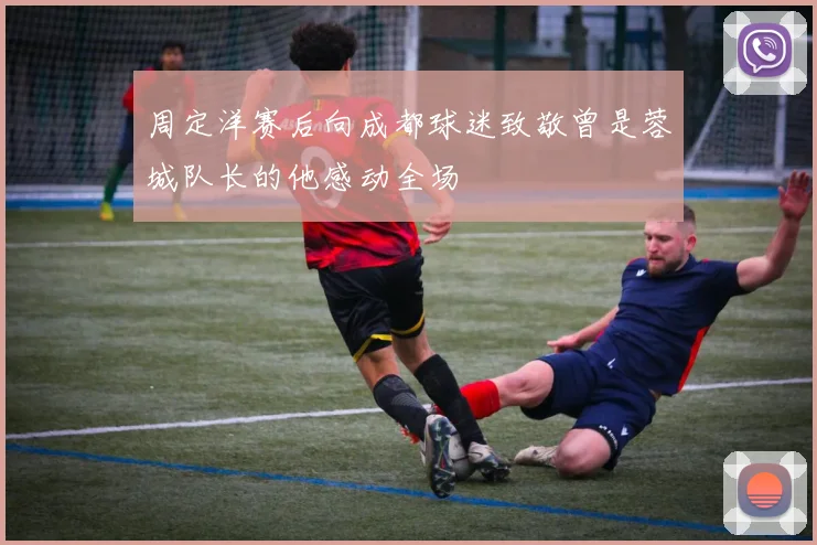 周定洋赛后向成都球迷致敬曾是蓉城队长的他感动全场