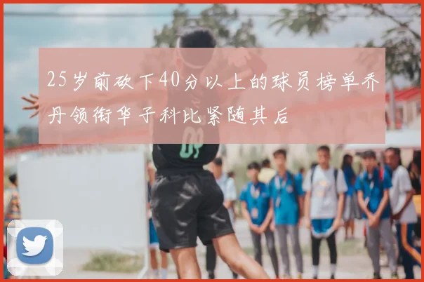 25岁前砍下40分以上的球员榜单乔丹领衔华子科比紧随其后