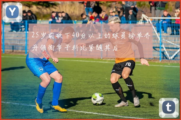 25岁前砍下40分以上的球员榜单乔丹领衔华子科比紧随其后