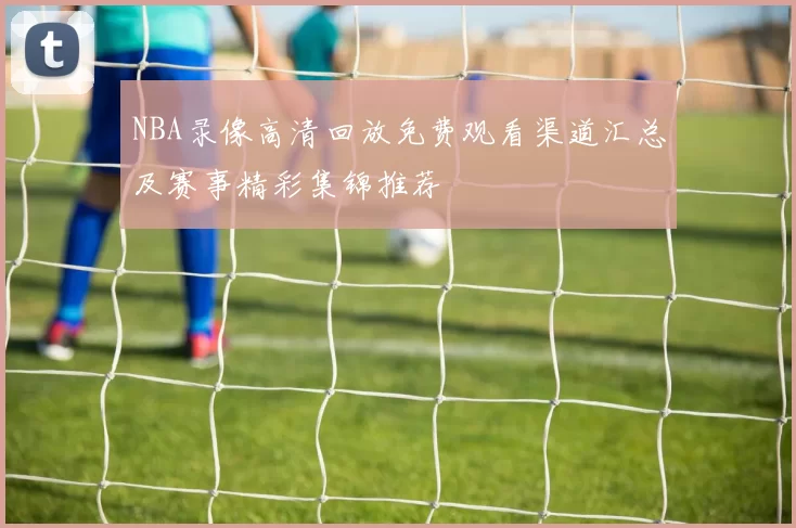 NBA录像高清回放免费观看渠道汇总及赛事精彩集锦推荐