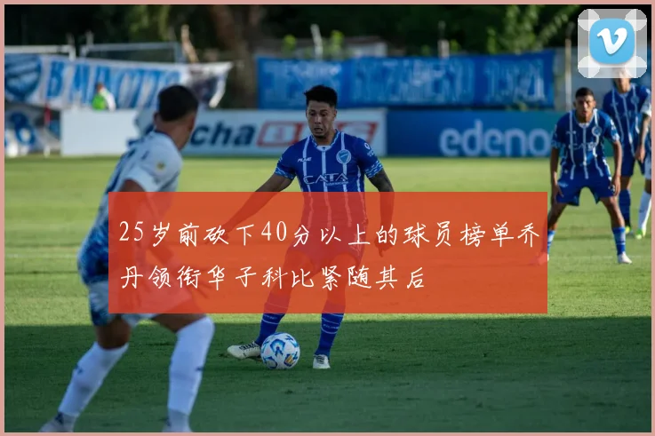 25岁前砍下40分以上的球员榜单乔丹领衔华子科比紧随其后