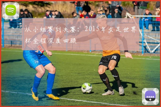 从小组赛到决赛:2015年女足世界杯全程深度回顾