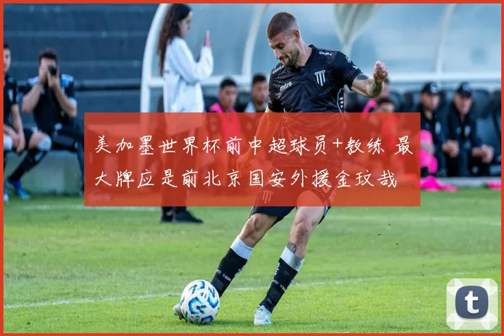 美加墨世界杯前中超球员+教练 最大牌应是前北京国安外援金玟哉