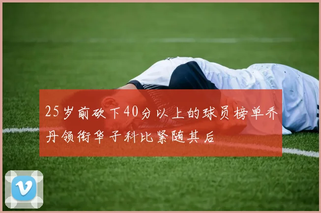 25岁前砍下40分以上的球员榜单乔丹领衔华子科比紧随其后