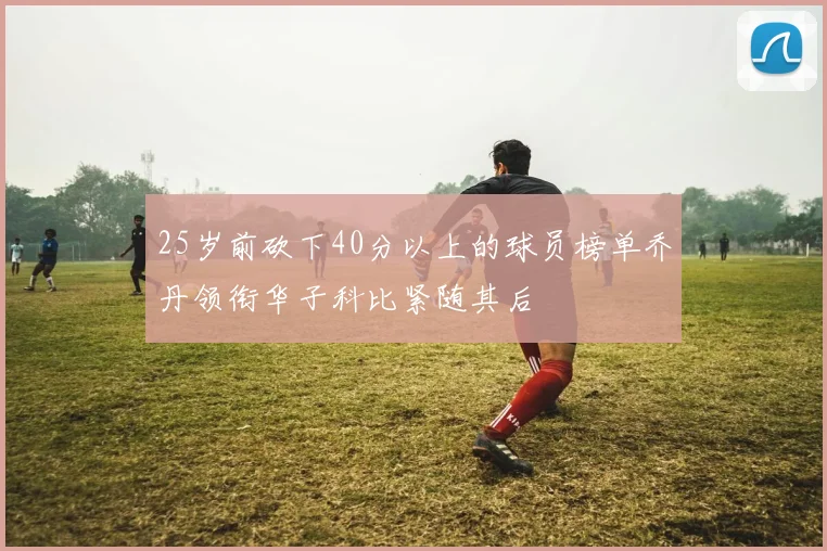 25岁前砍下40分以上的球员榜单乔丹领衔华子科比紧随其后