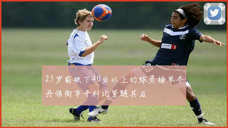 25岁前砍下40分以上的球员榜单乔丹领衔华子科比紧随其后