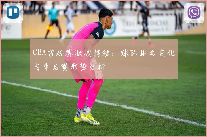 CBA常规赛激战持续,球队排名变化与季后赛形势分析