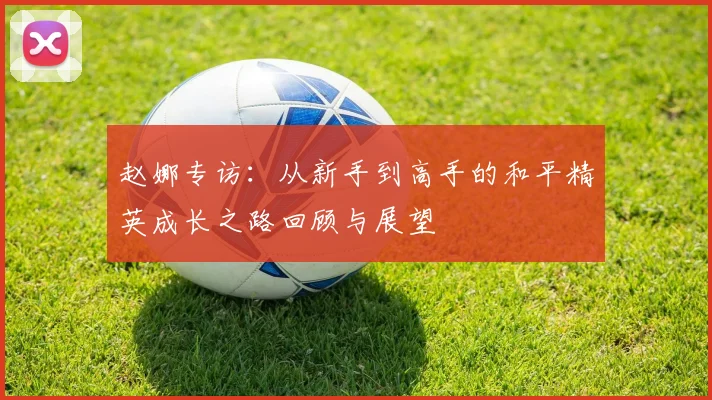 赵娜专访:从新手到高手的和平精英成长之路回顾与展望