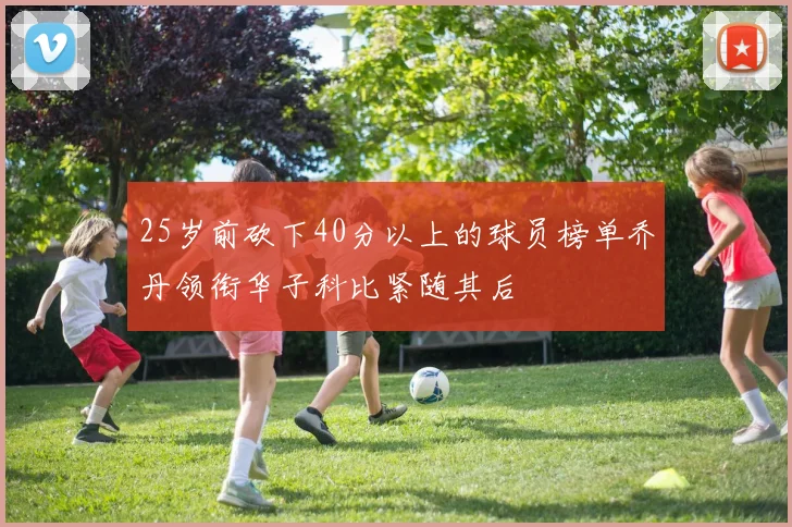 25岁前砍下40分以上的球员榜单乔丹领衔华子科比紧随其后