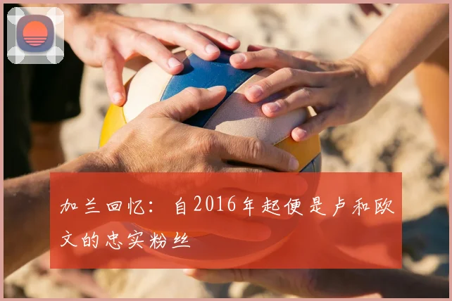 加兰回忆:自2016年起便是卢和欧文的忠实粉丝