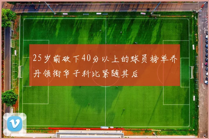 25岁前砍下40分以上的球员榜单乔丹领衔华子科比紧随其后