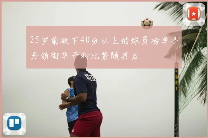 25岁前砍下40分以上的球员榜单乔丹领衔华子科比紧随其后
