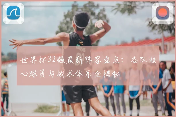 世界杯32强最新阵容盘点：各队核心球员与战术体系全揭秘
