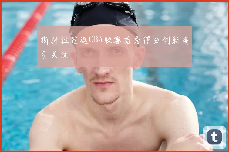 斯科拉重返CBA联赛首秀得分创新高引关注