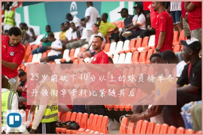 25岁前砍下40分以上的球员榜单乔丹领衔华子科比紧随其后