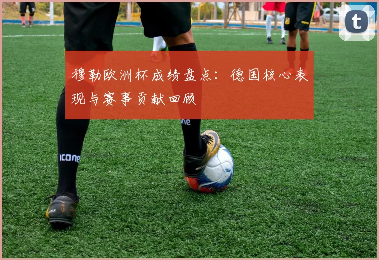 穆勒欧洲杯成绩盘点：德国核心表现与赛事贡献回顾