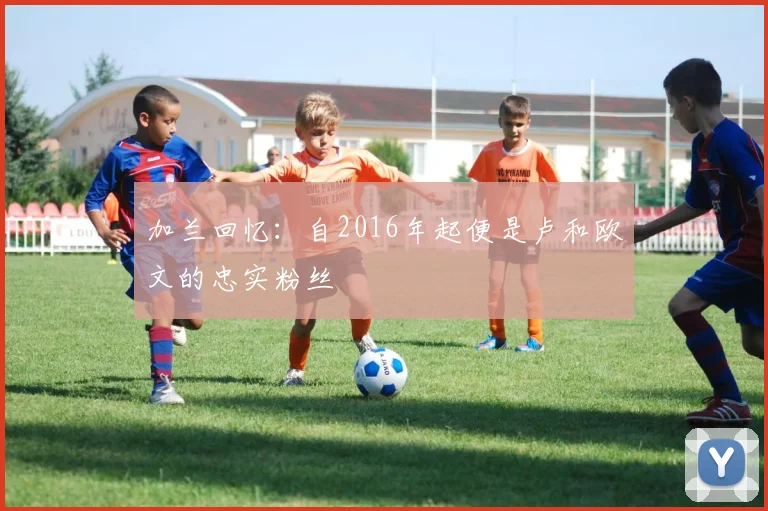 加兰回忆:自2016年起便是卢和欧文的忠实粉丝