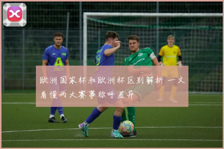 欧洲国家杯和欧洲杯区别解析 一文看懂两大赛事称呼差异