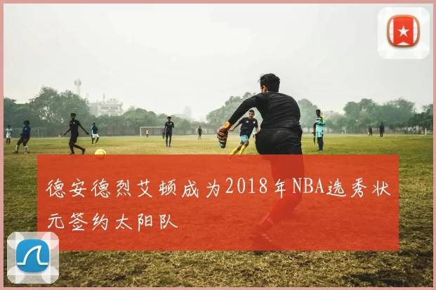 德安德烈艾顿成为2018年NBA选秀状元签约太阳队