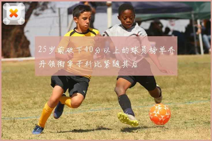 25岁前砍下40分以上的球员榜单乔丹领衔华子科比紧随其后