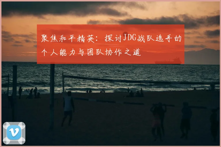 聚焦和平精英:探讨JDG战队选手的个人能力与团队协作之道