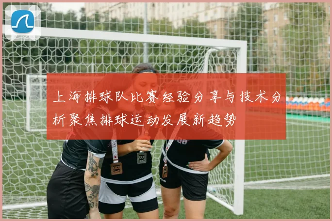 上海排球队比赛经验分享与技术分析聚焦排球运动发展新趋势