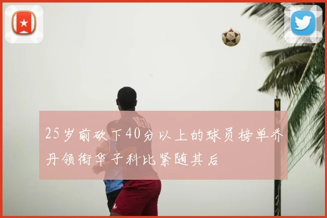 25岁前砍下40分以上的球员榜单乔丹领衔华子科比紧随其后