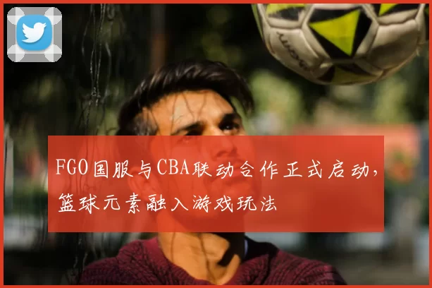 FGO国服与CBA联动合作正式启动，篮球元素融入游戏玩法