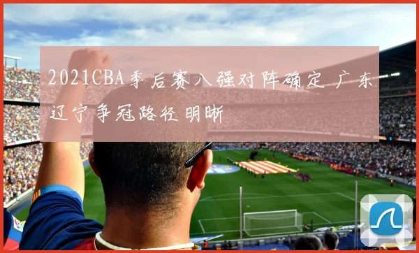 2021CBA季后赛八强对阵确定 广东辽宁争冠路径明晰