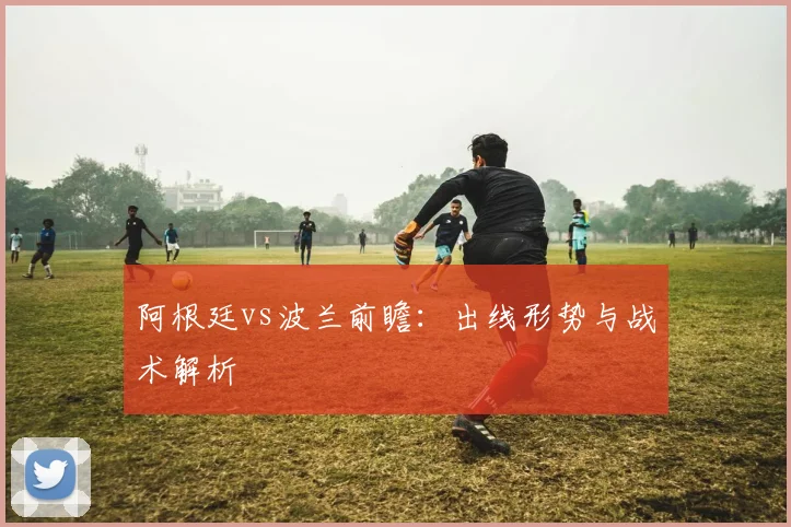 阿根廷vs波兰前瞻:出线形势与战术解析