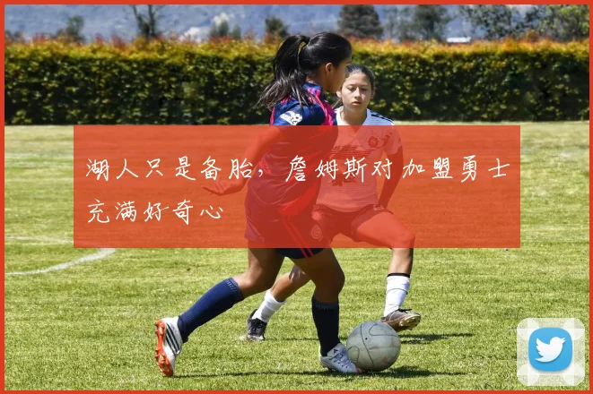 湖人只是备胎,詹姆斯对加盟勇士充满好奇心