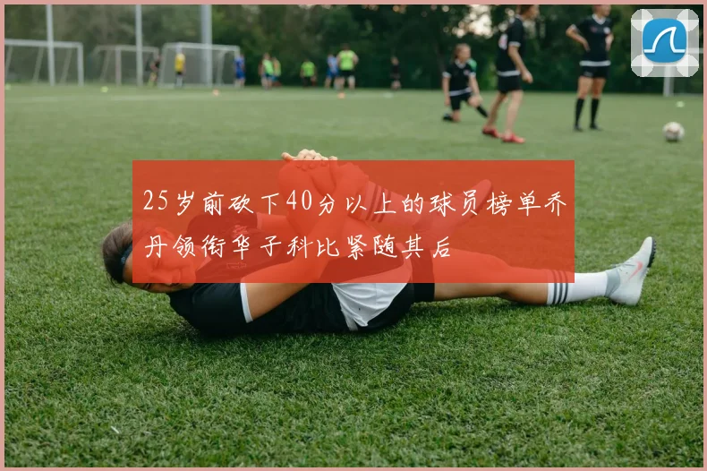25岁前砍下40分以上的球员榜单乔丹领衔华子科比紧随其后