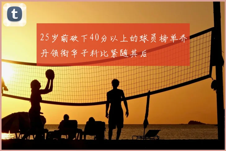 25岁前砍下40分以上的球员榜单乔丹领衔华子科比紧随其后