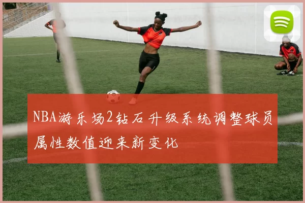 NBA游乐场2钻石升级系统调整球员属性数值迎来新变化