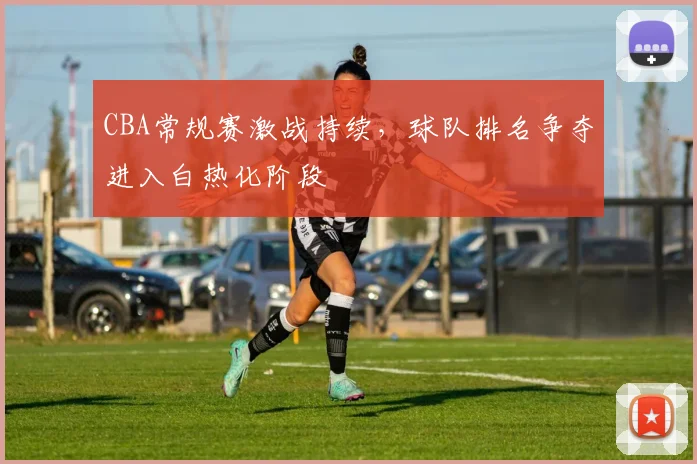 CBA常规赛激战持续,球队排名争夺进入白热化阶段