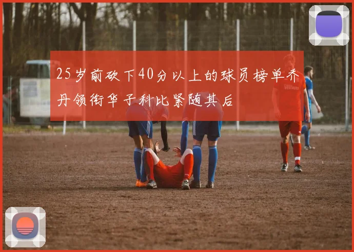25岁前砍下40分以上的球员榜单乔丹领衔华子科比紧随其后