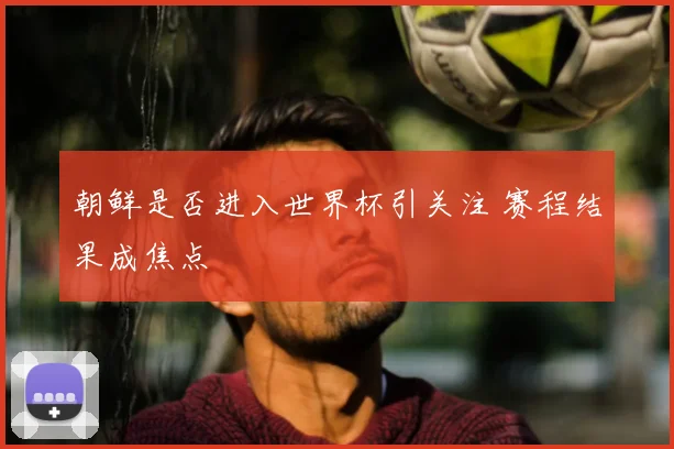 朝鲜是否进入世界杯引关注 赛程结果成焦点