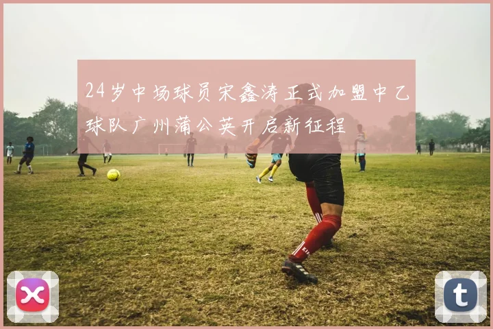 24岁中场球员宋鑫涛正式加盟中乙球队广州蒲公英开启新征程