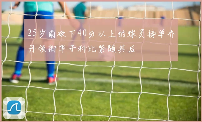 25岁前砍下40分以上的球员榜单乔丹领衔华子科比紧随其后