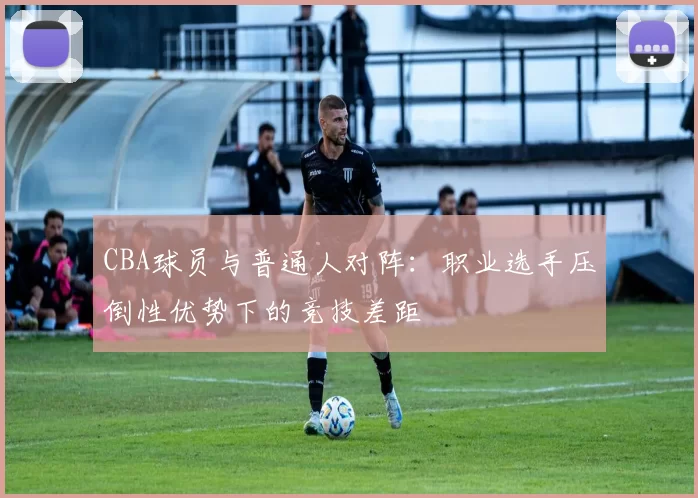 CBA球员与普通人对阵：职业选手压倒性优势下的竞技差距