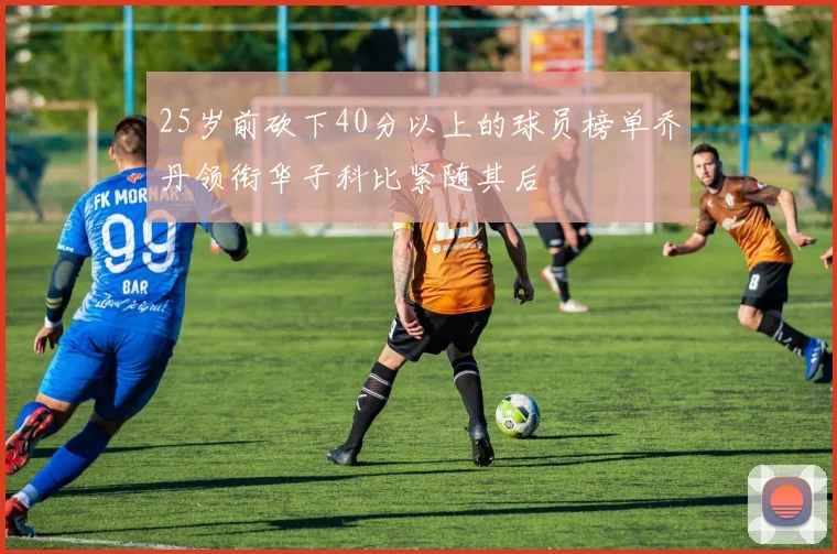 25岁前砍下40分以上的球员榜单乔丹领衔华子科比紧随其后