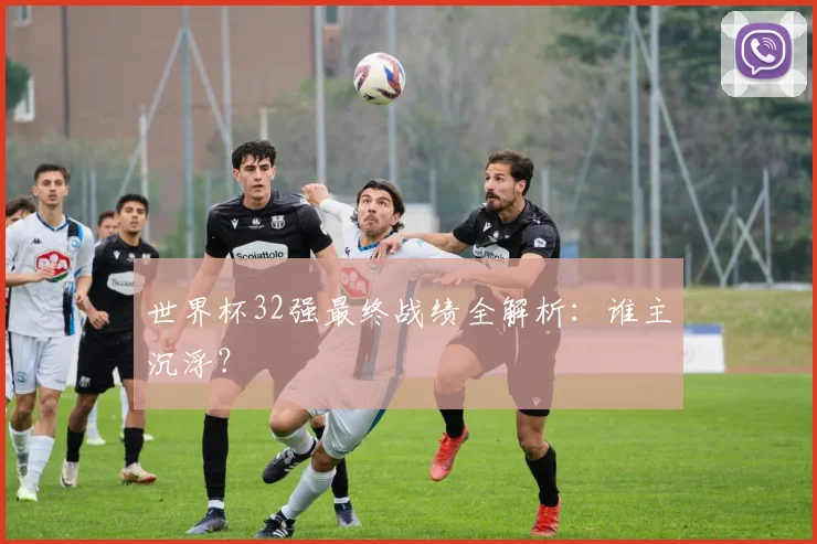 世界杯32强最终战绩全解析:谁主沉浮?