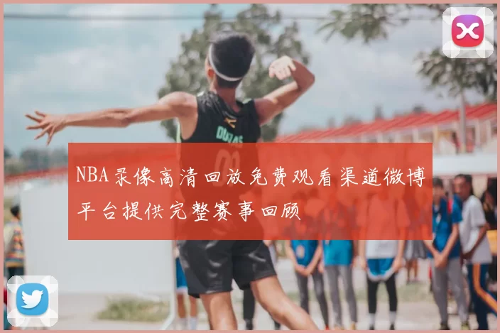 NBA录像高清回放免费观看渠道微博平台提供完整赛事回顾